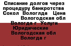 Списание долгов через процедуру банкротства. Сокол. Вологлда › Цена ­ 4 000 - Вологодская обл., Вологда г. Услуги » Юридические   . Вологодская обл.,Вологда г.